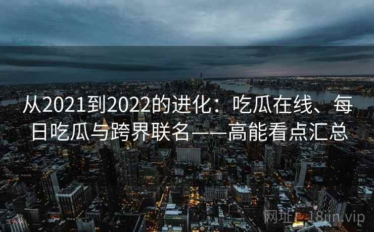 从2021到2022的进化：吃瓜在线、每日吃瓜与跨界联名——高能看点汇总