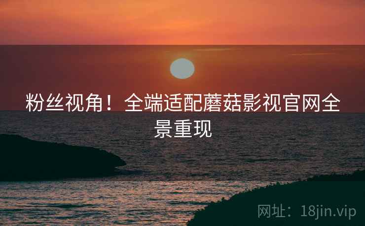 粉丝视角！全端适配蘑菇影视官网全景重现