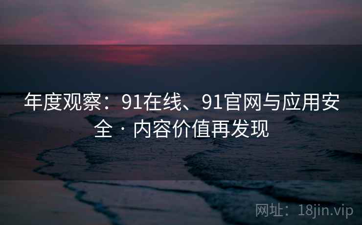 年度观察：91在线、91官网与应用安全 · 内容价值再发现