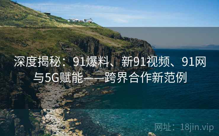 深度揭秘：91爆料、新91视频、91网与5G赋能——跨界合作新范例