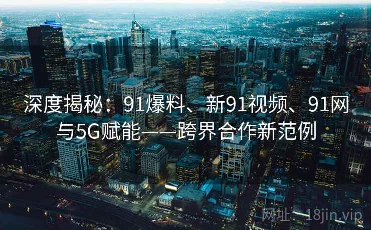 深度揭秘：91爆料、新91视频、91网与5G赋能——跨界合作新范例