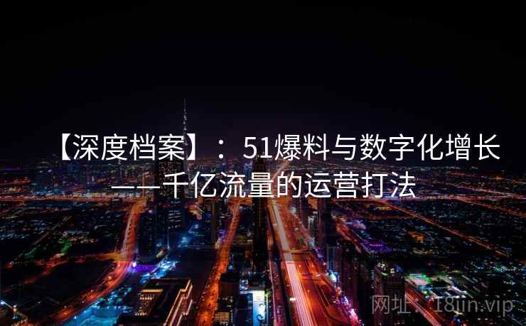 【深度档案】：51爆料与数字化增长——千亿流量的运营打法