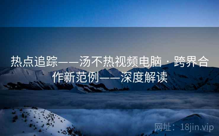 热点追踪——汤不热视频电脑 · 跨界合作新范例——深度解读