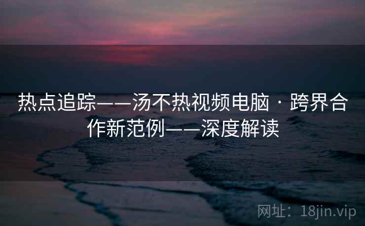 热点追踪——汤不热视频电脑 · 跨界合作新范例——深度解读