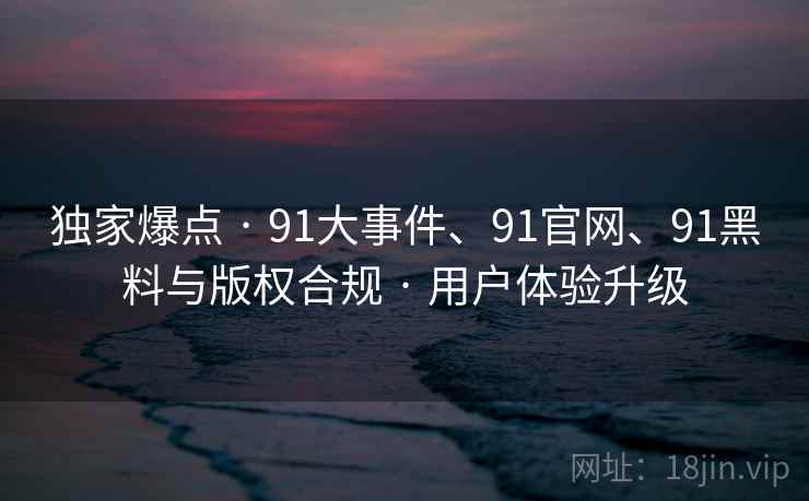 独家爆点 · 91大事件、91官网、91黑料与版权合规 · 用户体验升级