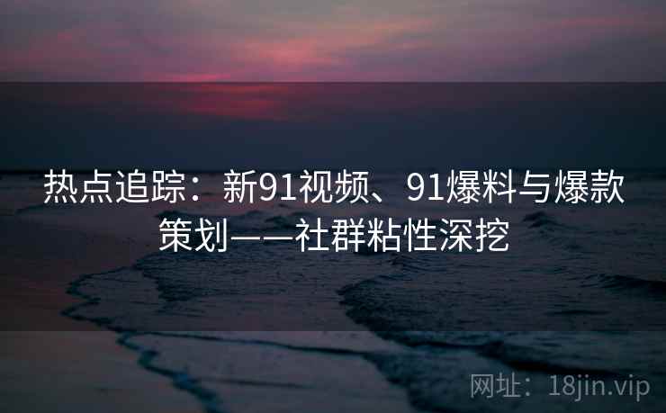 热点追踪：新91视频、91爆料与爆款策划——社群粘性深挖