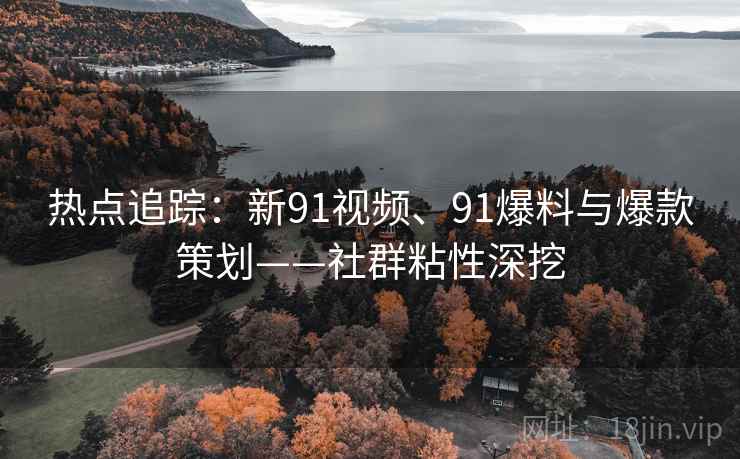 热点追踪：新91视频、91爆料与爆款策划——社群粘性深挖