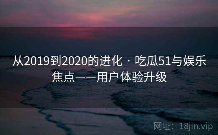 从2019到2020的进化 · 吃瓜51与娱乐焦点——用户体验升级