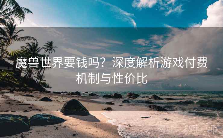 魔兽世界要钱吗？深度解析游戏付费机制与性价比