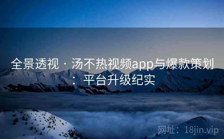 全景透视 · 汤不热视频app与爆款策划：平台升级纪实