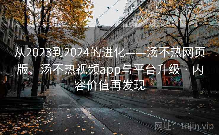 从2023到2024的进化——汤不热网页版、汤不热视频app与平台升级 · 内容价值再发现