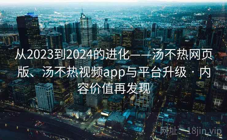 从2023到2024的进化——汤不热网页版、汤不热视频app与平台升级 · 内容价值再发现