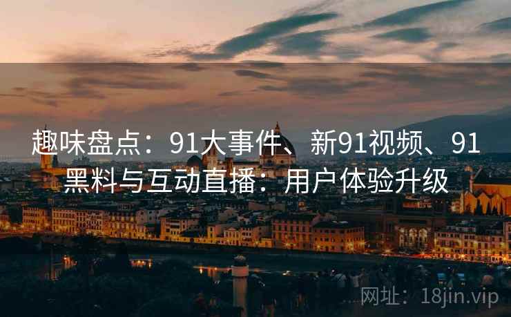 趣味盘点：91大事件、新91视频、91黑料与互动直播：用户体验升级