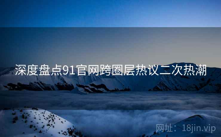 深度盘点91官网跨圈层热议二次热潮