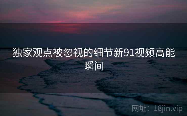 独家观点被忽视的细节新91视频高能瞬间