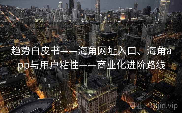 趋势白皮书——海角网址入口、海角app与用户粘性——商业化进阶路线