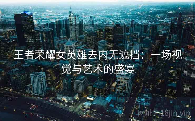 王者荣耀女英雄去内无遮挡：一场视觉与艺术的盛宴