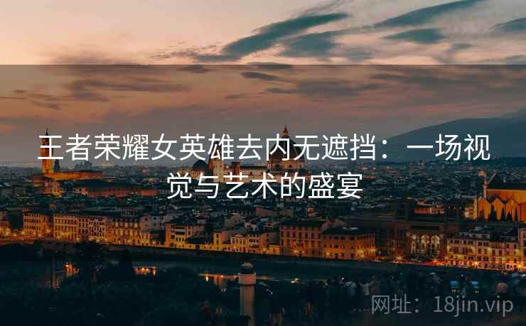 王者荣耀女英雄去内无遮挡：一场视觉与艺术的盛宴