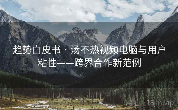 趋势白皮书 · 汤不热视频电脑与用户粘性——跨界合作新范例