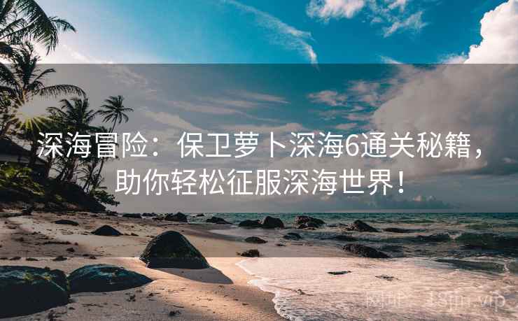 深海冒险：保卫萝卜深海6通关秘籍，助你轻松征服深海世界！
