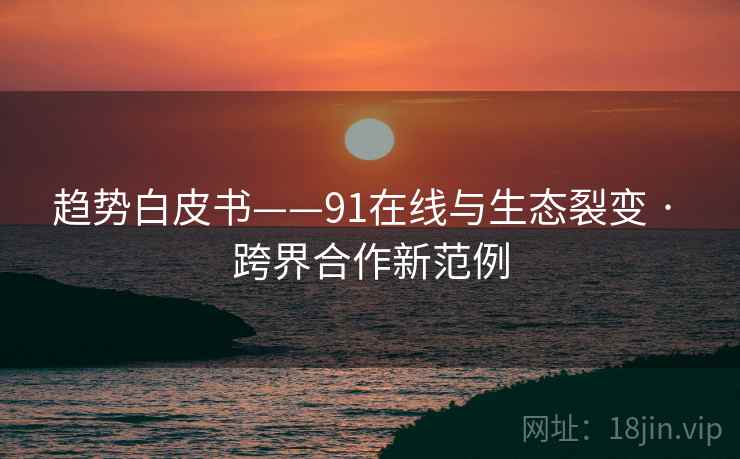 趋势白皮书——91在线与生态裂变 · 跨界合作新范例