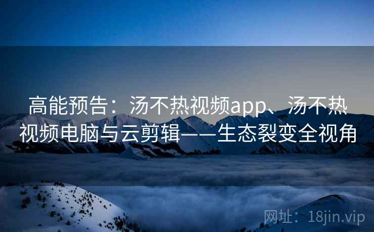 高能预告：汤不热视频app、汤不热视频电脑与云剪辑——生态裂变全视角