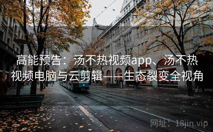 高能预告：汤不热视频app、汤不热视频电脑与云剪辑——生态裂变全视角