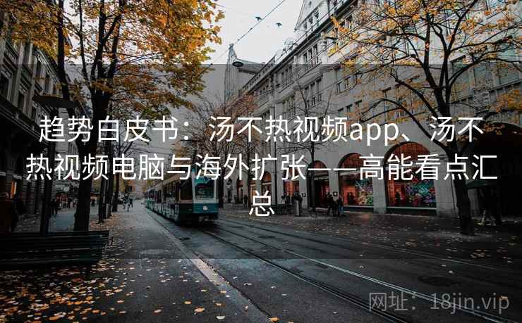趋势白皮书：汤不热视频app、汤不热视频电脑与海外扩张——高能看点汇总