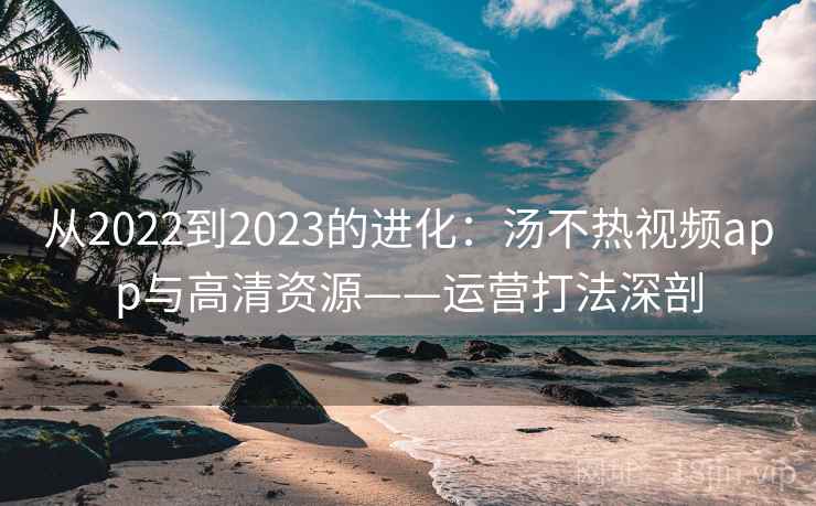 从2022到2023的进化：汤不热视频app与高清资源——运营打法深剖