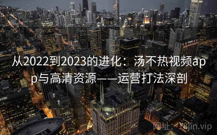 从2022到2023的进化：汤不热视频app与高清资源——运营打法深剖