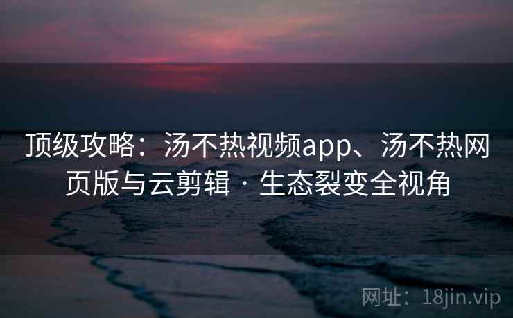 顶级攻略：汤不热视频app、汤不热网页版与云剪辑 · 生态裂变全视角