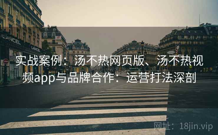 实战案例：汤不热网页版、汤不热视频app与品牌合作：运营打法深剖