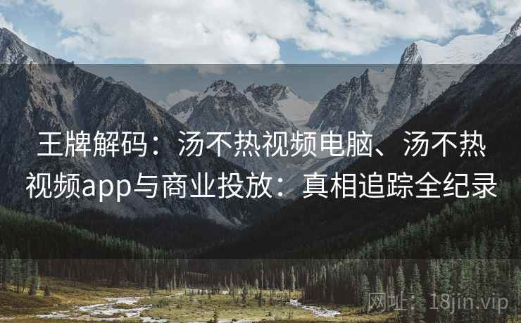 王牌解码：汤不热视频电脑、汤不热视频app与商业投放：真相追踪全纪录