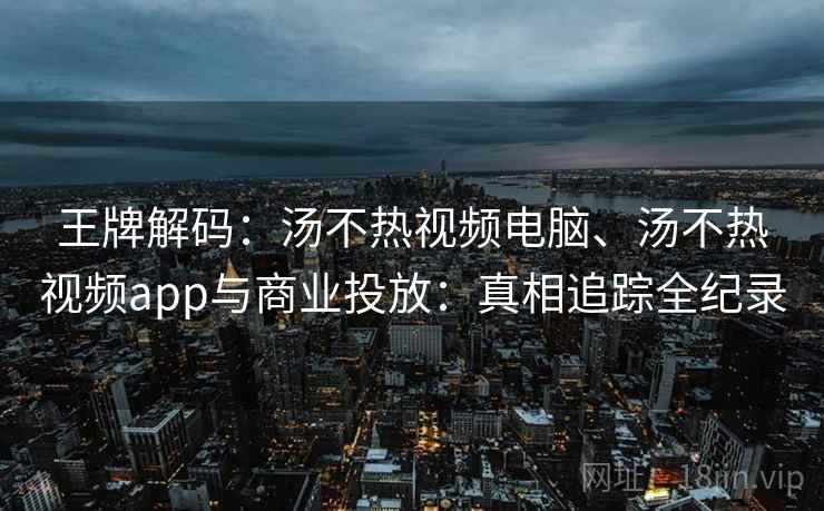 王牌解码：汤不热视频电脑、汤不热视频app与商业投放：真相追踪全纪录
