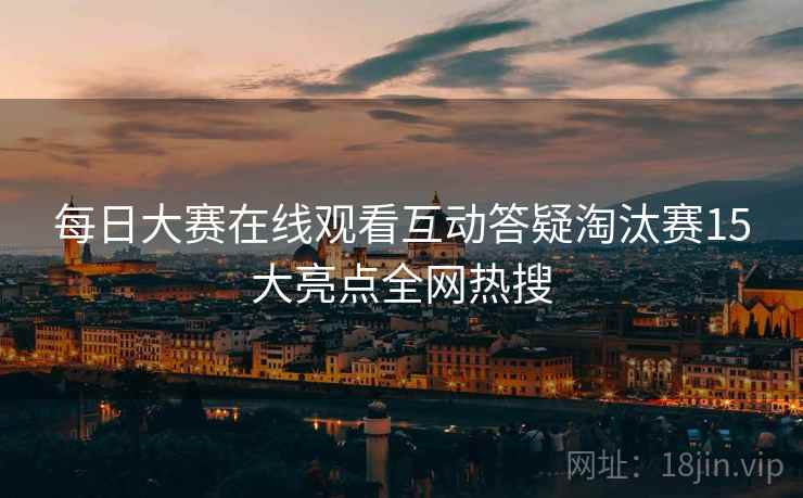 每日大赛在线观看互动答疑淘汰赛15大亮点全网热搜
