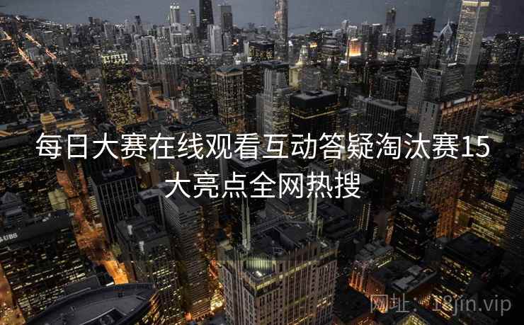 每日大赛在线观看互动答疑淘汰赛15大亮点全网热搜